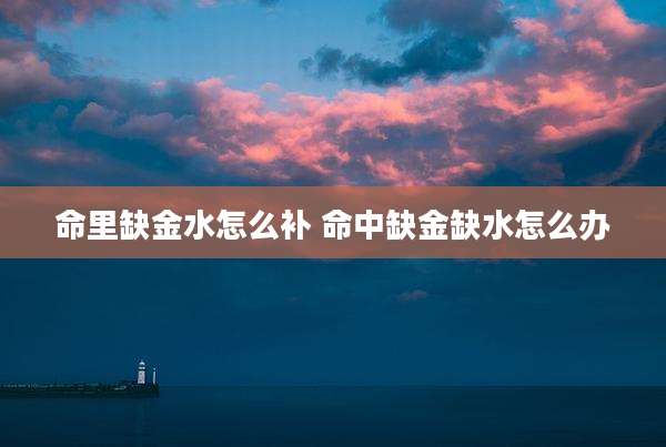 命里缺金水怎么补 命中缺金缺水怎么办