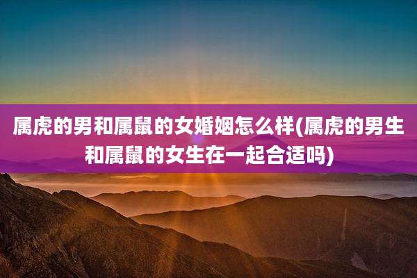 属虎的男和属鼠的女婚姻怎么样(属虎的男生和属鼠的女生在一起合适吗)