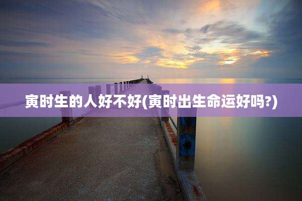 寅时生的人好不好(寅时出生命运好吗?)
