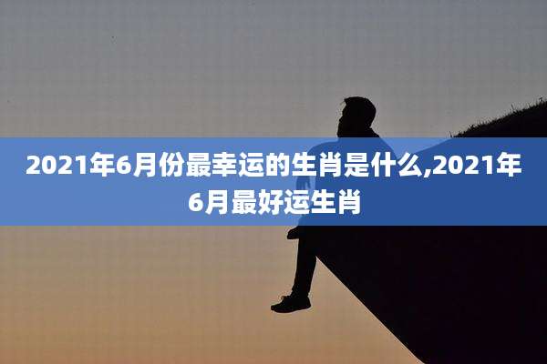 2021年6月份最幸运的生肖是什么,2021年6月最好运生肖