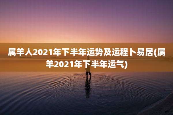属羊人2021年下半年运势及运程卜易居(属羊2021年下半年运气)