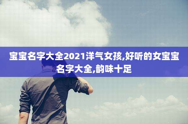 宝宝名字大全2021洋气女孩,好听的女宝宝名字大全,韵味十足