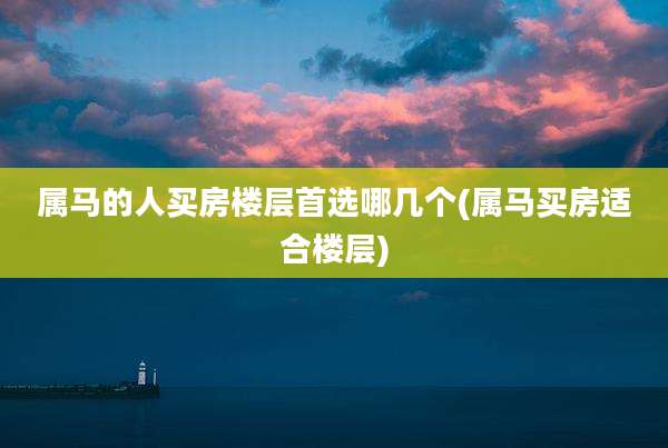属马的人买房楼层首选哪几个(属马买房适合楼层)