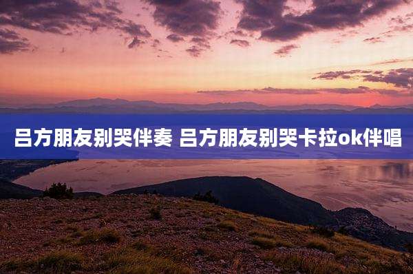 吕方朋友别哭伴奏 吕方朋友别哭卡拉ok伴唱