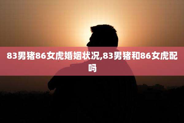 83男猪86女虎婚姻状况,83男猪和86女虎配吗