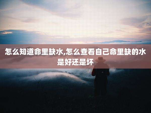 怎么知道命里缺水,怎么查看自己命里缺的水是好还是坏