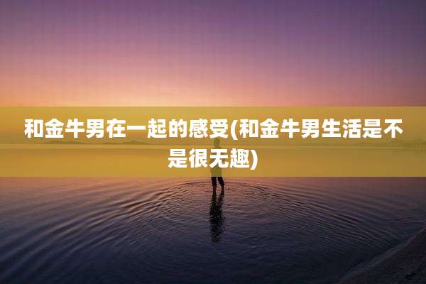 和金牛男在一起的感受(和金牛男生活是不是很无趣)