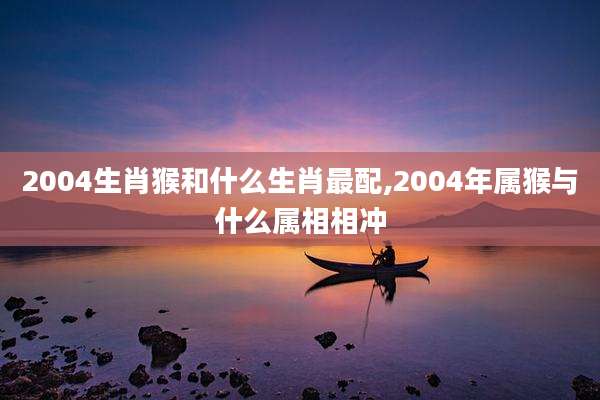 2004生肖猴和什么生肖最配,2004年属猴与什么属相相冲