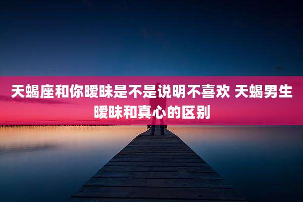天蝎座和你暧昧是不是说明不喜欢 天蝎男生暧昧和真心的区别
