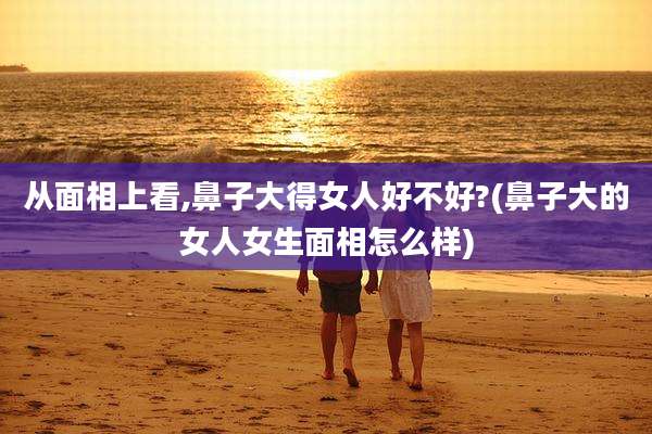 从面相上看,鼻子大得女人好不好?(鼻子大的女人女生面相怎么样)