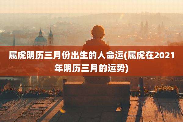 属虎阴历三月份出生的人命运(属虎在2021年阴历三月的运势)