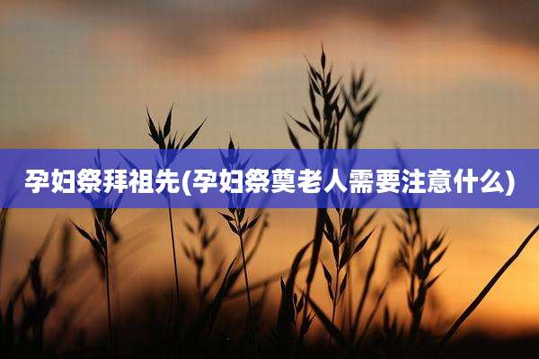 孕妇祭拜祖先(孕妇祭奠老人需要注意什么)