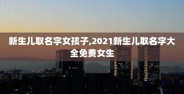 新生儿取名字女孩子,2021新生儿取名字大全免费女生