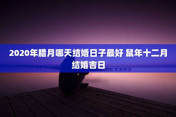 2020年腊月哪天结婚日子最好 鼠年十二月结婚吉日