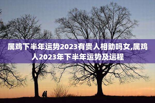 属鸡下半年运势2023有贵人相助吗女,属鸡人2023年下半年运势及运程