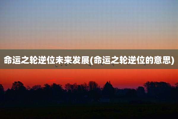 命运之轮逆位未来发展(命运之轮逆位的意思)