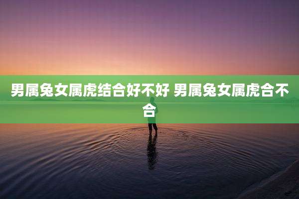 男属兔女属虎结合好不好 男属兔女属虎合不合