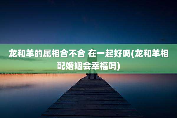 龙和羊的属相合不合 在一起好吗(龙和羊相配婚姻会幸福吗)