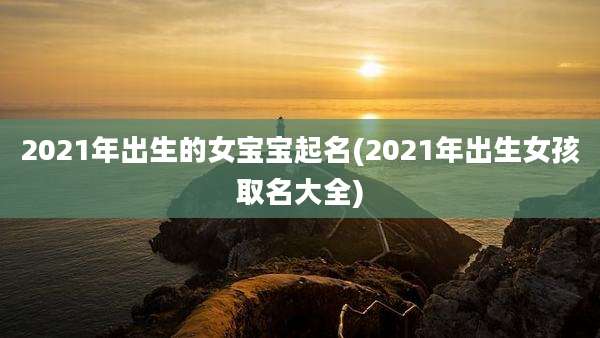 2021年出生的女宝宝起名(2021年出生女孩取名大全)