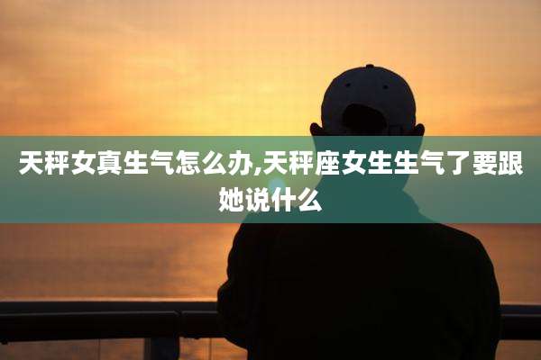 天秤女真生气怎么办,天秤座女生生气了要跟她说什么