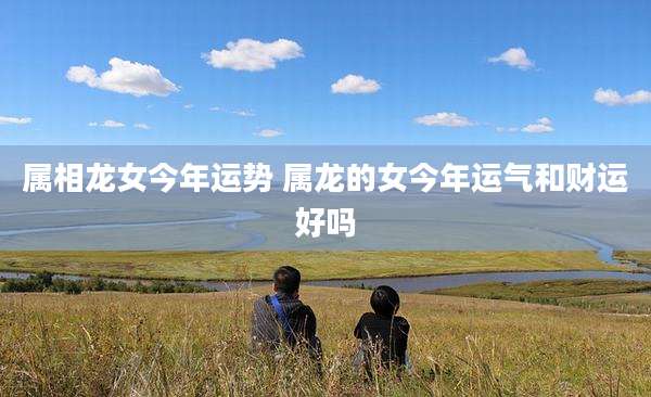 属相龙女今年运势 属龙的女今年运气和财运好吗