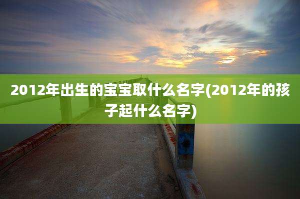 2012年出生的宝宝取什么名字(2012年的孩子起什么名字)