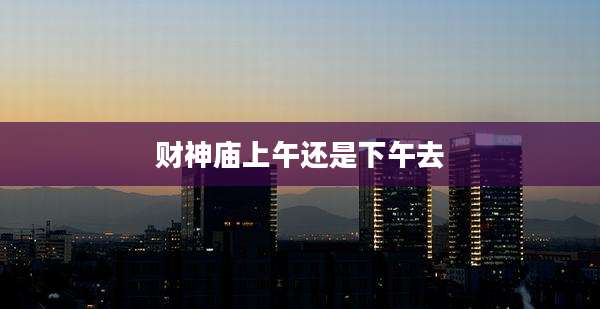 财神庙上午还是下午去