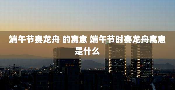 端午节赛龙舟 的寓意 端午节时赛龙舟寓意是什么