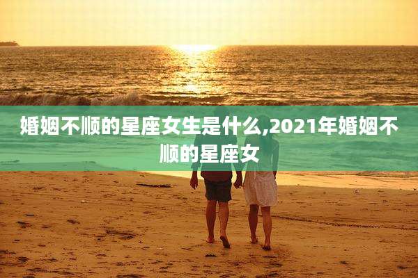 婚姻不顺的星座女生是什么,2021年婚姻不顺的星座女