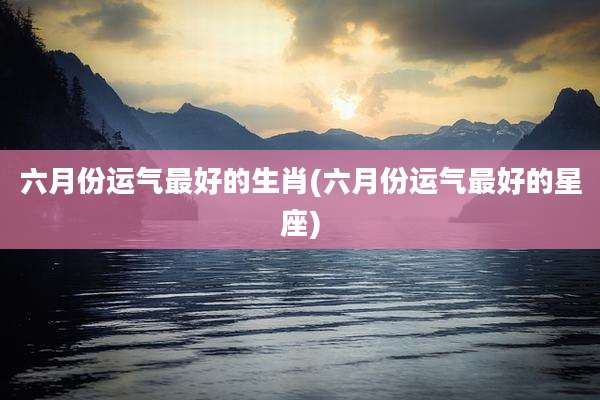 六月份运气最好的生肖(六月份运气最好的星座)