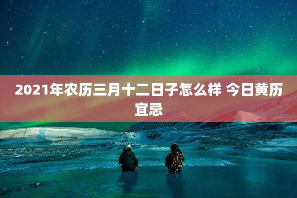 2021年农历三月十二日子怎么样 今日黄历宜忌