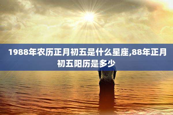1988年农历正月初五是什么星座,88年正月初五阳历是多少