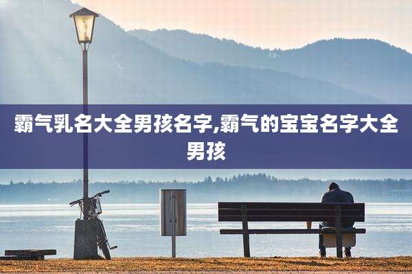 霸气乳名大全男孩名字,霸气的宝宝名字大全男孩