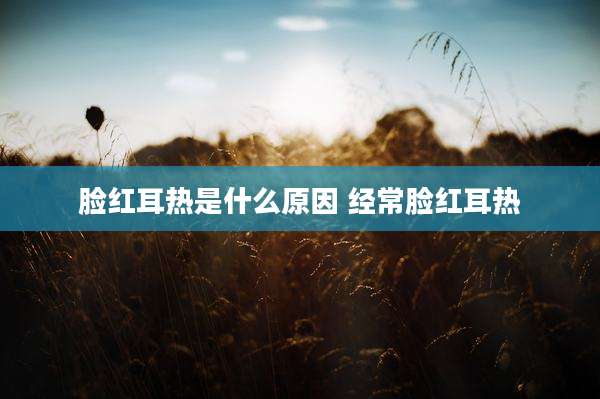 脸红耳热是什么原因 经常脸红耳热