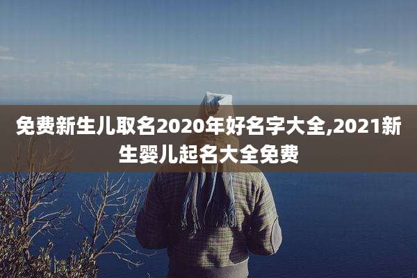 免费新生儿取名2020年好名字大全,2021新生婴儿起名大全免费