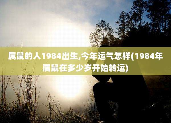 属鼠的人1984出生,今年运气怎样(1984年属鼠在多少岁开始转运)