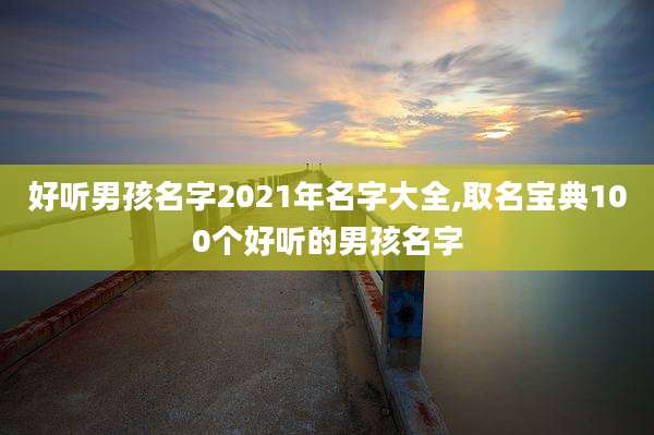 好听男孩名字2021年名字大全,取名宝典100个好听的男孩名字