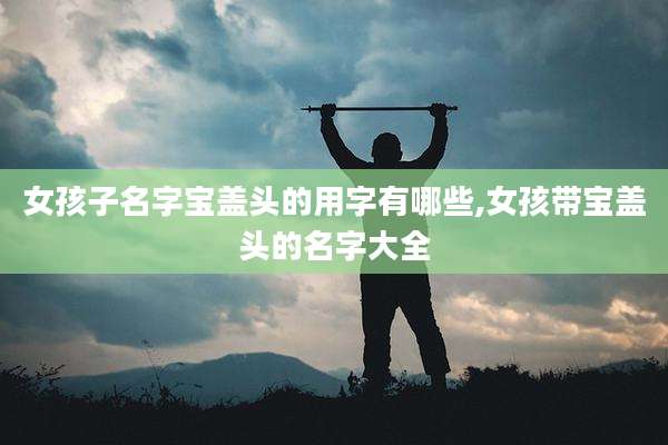 女孩子名字宝盖头的用字有哪些,女孩带宝盖头的名字大全
