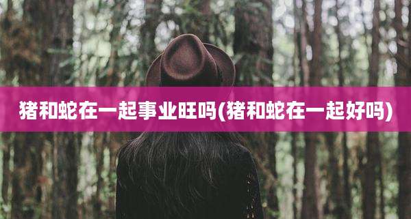 猪和蛇在一起事业旺吗(猪和蛇在一起好吗)