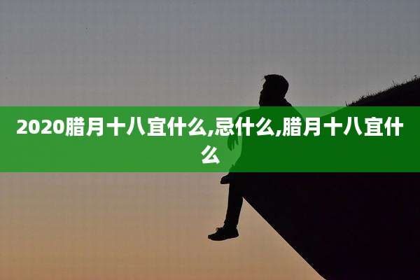 2020腊月十八宜什么,忌什么,腊月十八宜什么