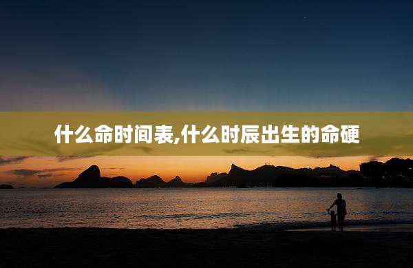 什么命时间表,什么时辰出生的命硬