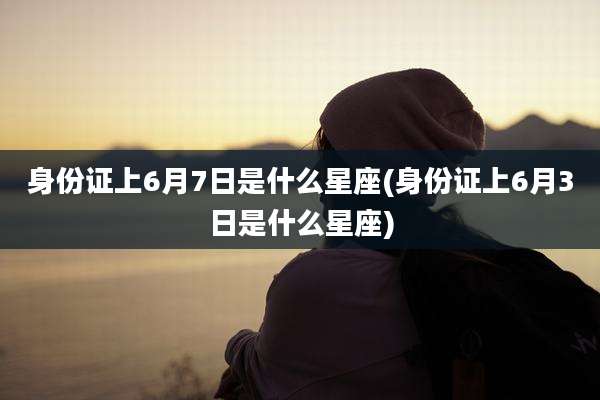 身份证上6月7日是什么星座(身份证上6月3日是什么星座)
