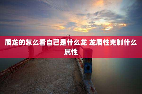属龙的怎么看自己是什么龙 龙属性克制什么属性