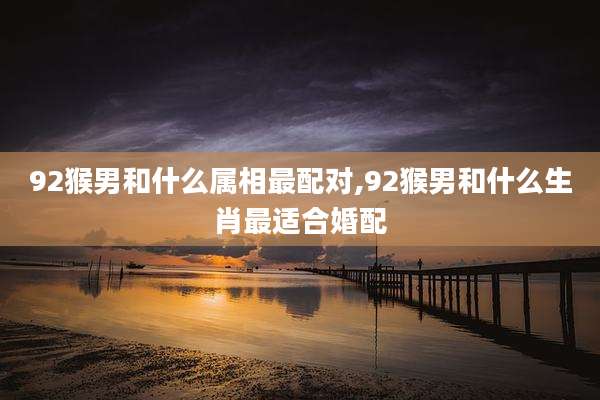 92猴男和什么属相最配对,92猴男和什么生肖最适合婚配