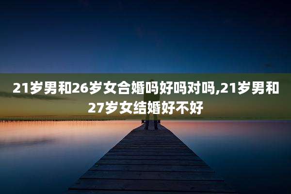 21岁男和26岁女合婚吗好吗对吗,21岁男和27岁女结婚好不好