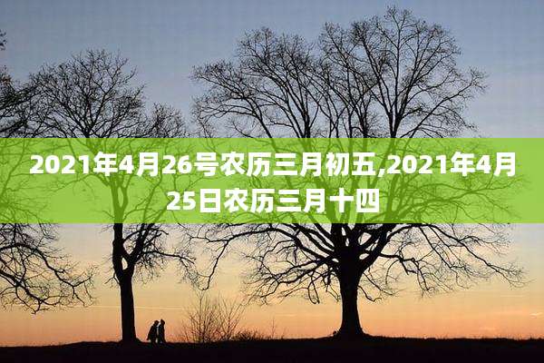 2021年4月26号农历三月初五,2021年4月25日农历三月十四