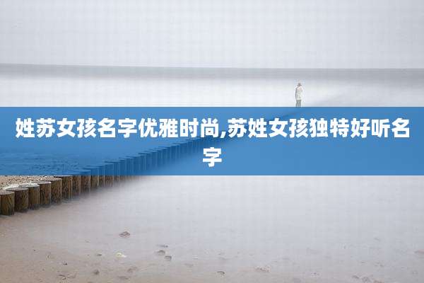 姓苏女孩名字优雅时尚,苏姓女孩独特好听名字