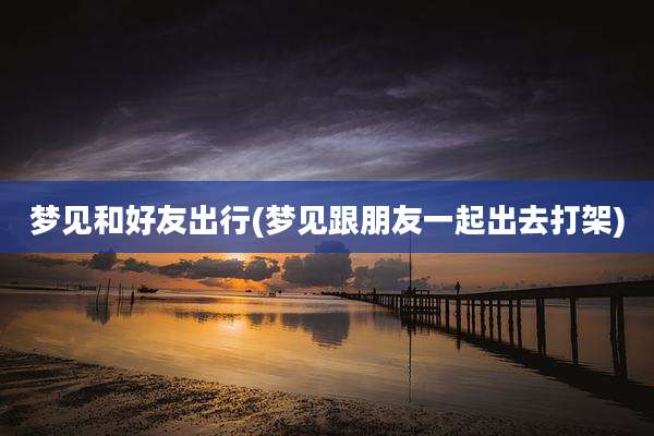 梦见和好友出行(梦见跟朋友一起出去打架)