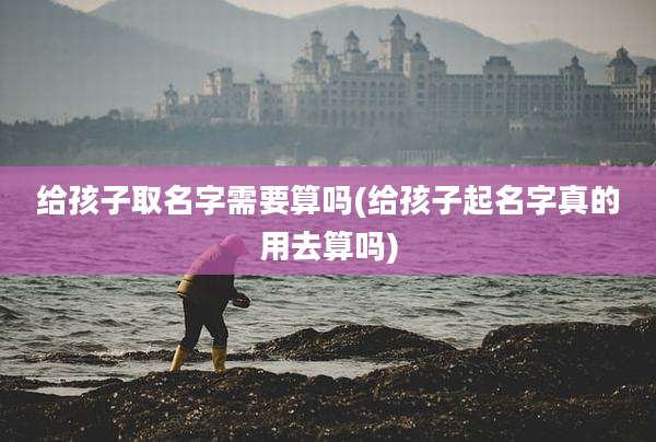 给孩子取名字需要算吗(给孩子起名字真的用去算吗)