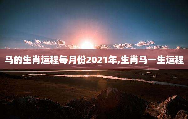 马的生肖运程每月份2021年,生肖马一生运程